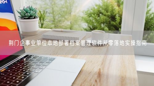 荆门企事业单位本地部署档案管理软件从零落地实操指南