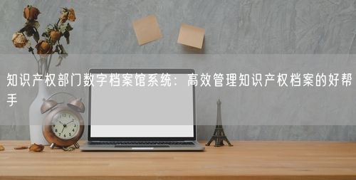 知识产权部门数字档案馆系统:高效管理知识产权档案的好帮手