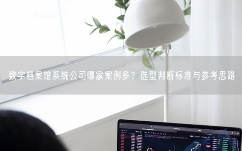 数字档案馆系统公司哪家案例多？选型判断标准与参考思路