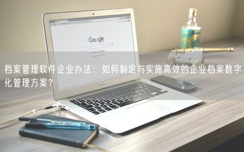 档案管理软件企业办法：如何制定与实施高效的企业档案数字化管理方案？