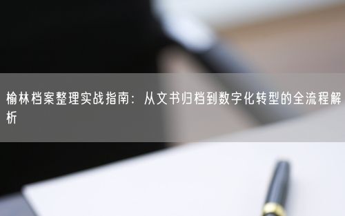 榆林档案整理实战指南：从文书归档到数字化转型的全流程解析