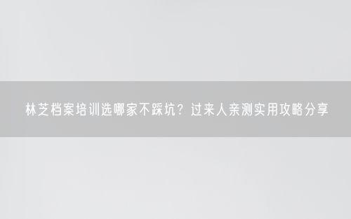 林芝档案培训选哪家不踩坑？过来人亲测实用攻略分享