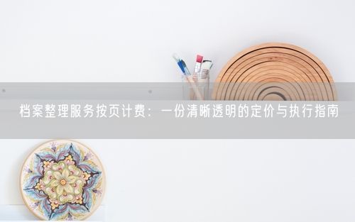 档案整理服务按页计费：一份清晰透明的定价与执行指南