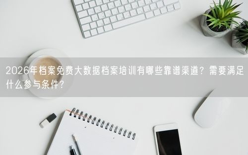 2026年档案免费大数据档案培训有哪些靠谱渠道?需要满足什么参与条件?