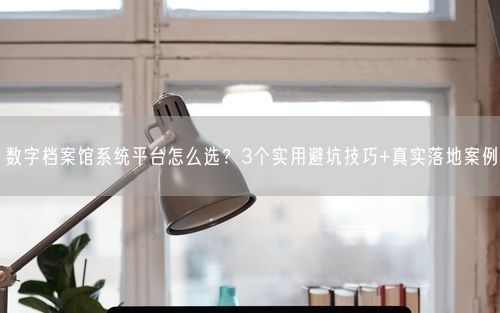 数字档案馆系统平台怎么选?3个实用避坑技巧+真实落地案例