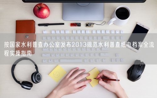 按国家水利普查办公室发布2013规范水利普查纸电档案全流程实操指南