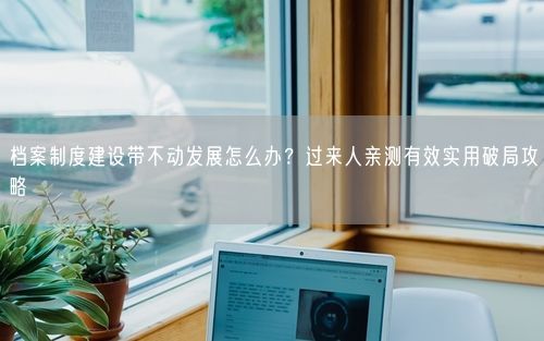 档案制度建设带不动发展怎么办?过来人亲测有效实用破局攻略