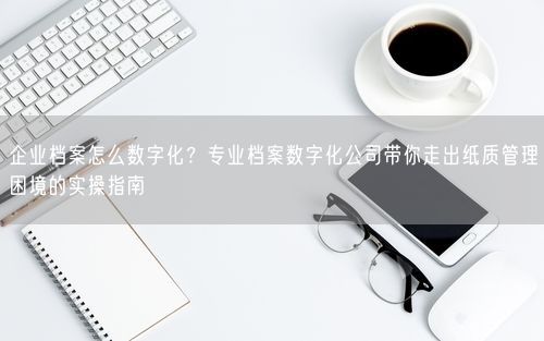 企业档案怎么数字化？专业档案数字化公司带你走出纸质管理困境的实操指南