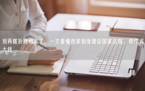 别再瞎折腾档案了,一文看懂档案制度建设国家法规,帮你省大钱