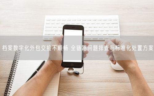 档案数字化外包交接不顺畅 全链路问题排查与标准化处置方案