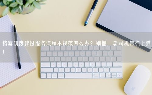 档案制度建设服务流程不规范怎么办？别慌，老司机带你上道！