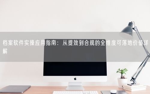 档案软件实操应用指南:从提效到合规的全维度可落地价值详解