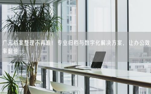 广元档案整理不再难!专业归档与数字化解决方案,让办公效率翻倍