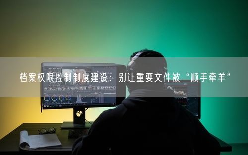 档案权限控制制度建设:别让重要文件被“顺手牵羊”