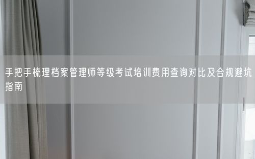 手把手梳理档案管理师等级考试培训费用查询对比及合规避坑指南