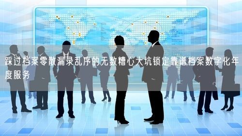 踩过档案零散漏录乱序的无数糟心大坑锁定靠谱档案数字化年度服务