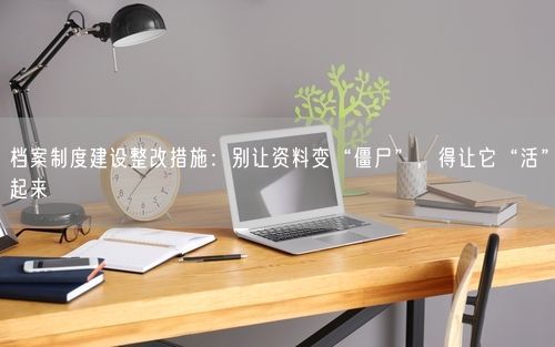 档案制度建设整改措施:别让资料变“僵尸”,得让它“活”起来