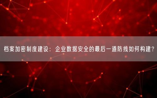 档案加密制度建设:企业数据安全的最后一道防线如何构建?