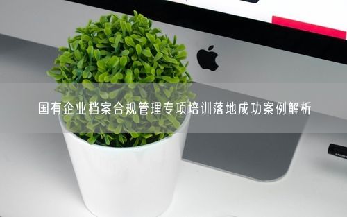 国有企业档案合规管理专项培训落地成功案例解析
