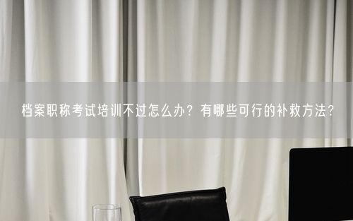 档案职称考试培训不过怎么办？有哪些可行的补救方法？