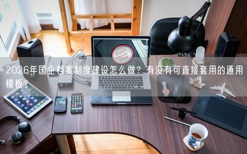 2026年国企档案制度建设怎么做？有没有可直接套用的通用模板？