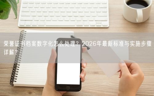 荣誉证书档案数字化怎么处理?2026年最新标准与实施步骤详解?