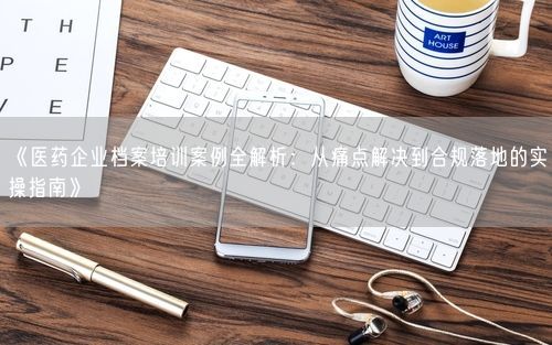 《医药企业档案培训案例全解析:从痛点解决到合规落地的实操指南》