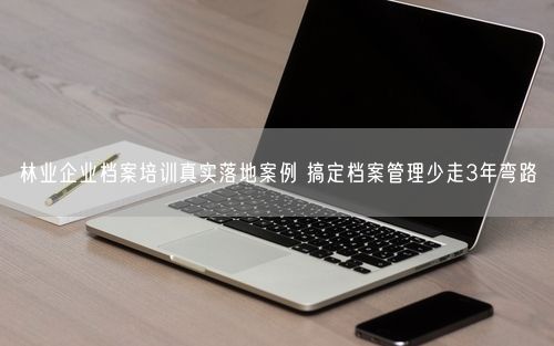 林业企业档案培训真实落地案例 搞定档案管理少走3年弯路
