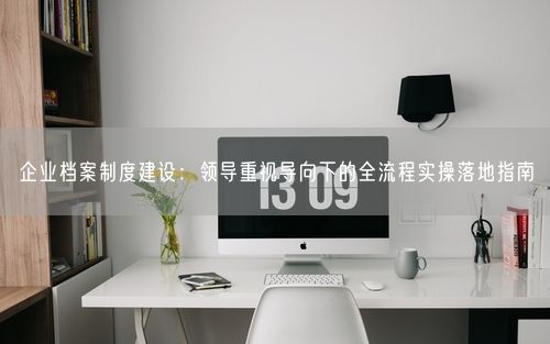 企业档案制度建设:领导重视导向下的全流程实操落地指南