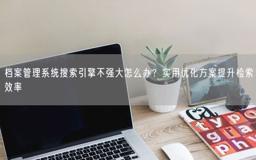 档案管理系统搜索引擎不强大怎么办？实用优化方案提升检索效率