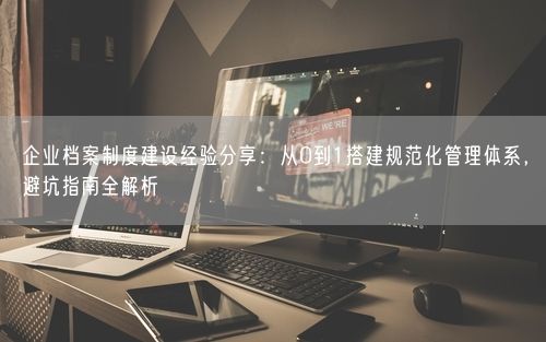 企业档案制度建设经验分享:从0到1搭建规范化管理体系,避坑指南全解析