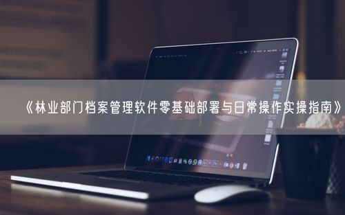 《林业部门档案管理软件零基础部署与日常操作实操指南》