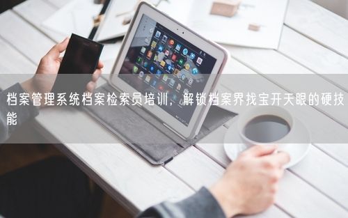 档案管理系统档案检索员培训,解锁档案界找宝开天眼的硬技能