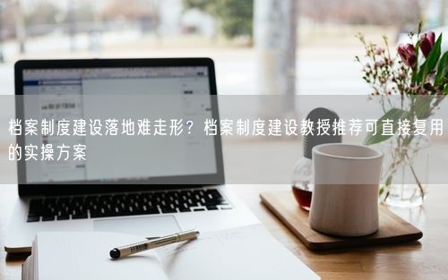 档案制度建设落地难走形?档案制度建设教授推荐可直接复用的实操方案