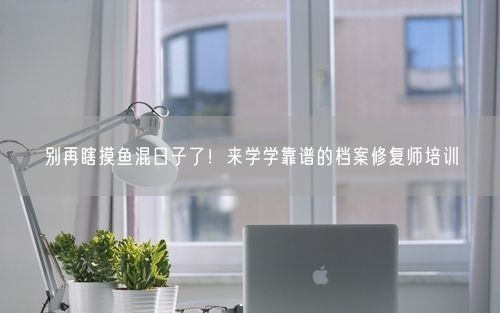 别再瞎摸鱼混日子了!来学学靠谱的档案修复师培训