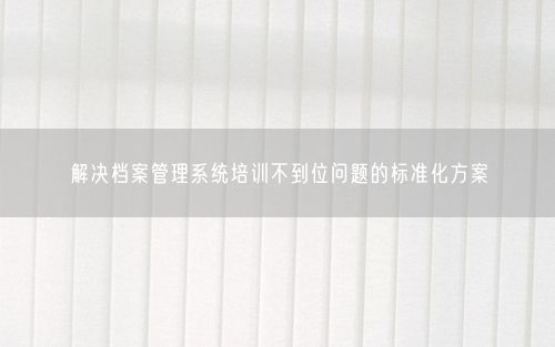解决档案管理系统培训不到位问题的标准化方案