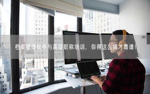 档案管理软件与高级职称培训，你得这么搞才靠谱！