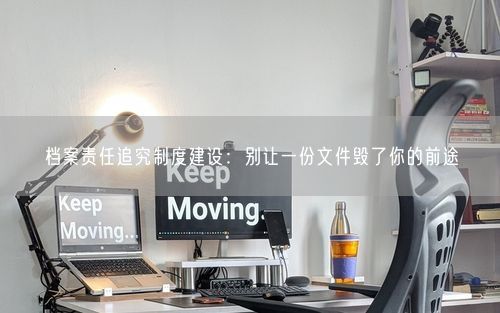 档案责任追究制度建设：别让一份文件毁了你的前途