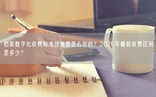 档案数字化收费标准按盒是怎么定的?2026年最新收费区间是多少?