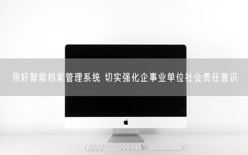 用好智能档案管理系统 切实强化企事业单位社会责任意识