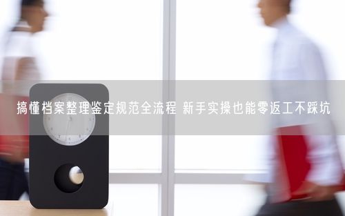 搞懂档案整理鉴定规范全流程 新手实操也能零返工不踩坑