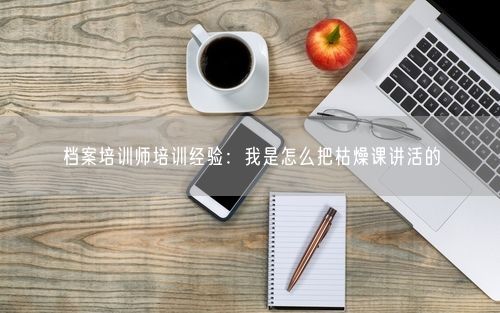档案培训师培训经验：我是怎么把枯燥课讲活的