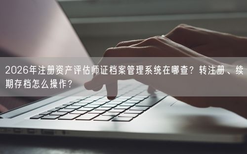 2026年注册资产评估师证档案管理系统在哪查？转注册、续期存档怎么操作？