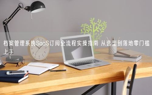 档案管理系统SaaS订阅全流程实操指南 从选型到落地零门槛上手