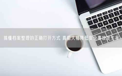 搞懂档案整理的正确打开方式 真能大幅降低安全事故发生率