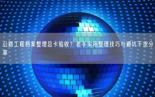 公路工程档案整理总卡验收？老手实用整理技巧与避坑干货分享