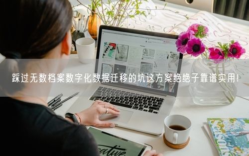踩过无数档案数字化数据迁移的坑这方案绝绝子靠谱实用！