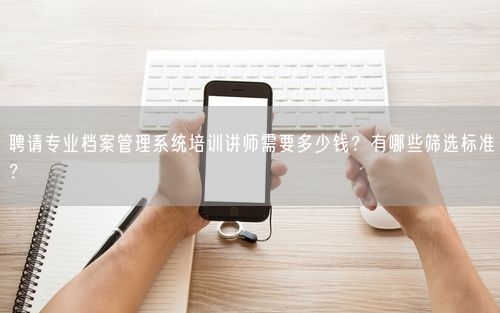 聘请专业档案管理系统培训讲师需要多少钱？有哪些筛选标准？