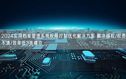 2024实用档案管理系统权限控制优化解决方案 解决越权/权责不清/效率低3类痛点