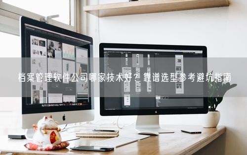 档案管理软件公司哪家技术好？靠谱选型参考避坑指南